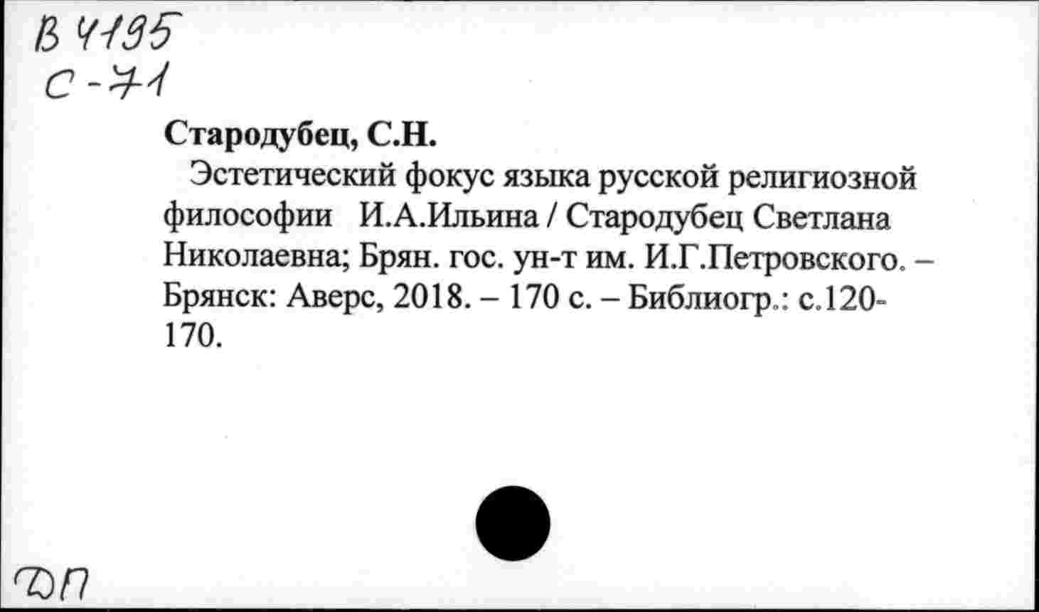 ﻿В 41S5
С-У-'t
Стародубец, С.Н.
Эстетический фокус языка русской религиозной философии И.А.Ильина / Стародубец Светлана Николаевна; Брян. гос. ун-т им. И.Г.Петровского. -Брянск: Аверс, 2018. - 170 с. - Библиогр.: с. 120-170.
ъп